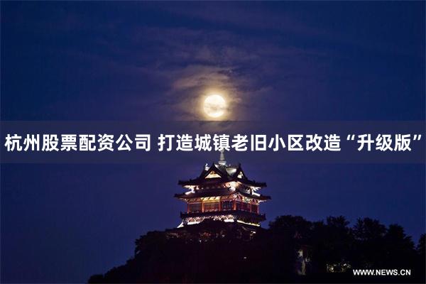 杭州股票配资公司 打造城镇老旧小区改造“升级版”