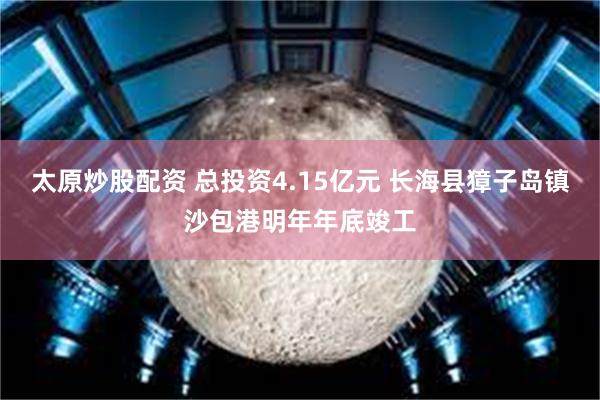 太原炒股配资 总投资4.15亿元 长海县獐子岛镇沙包港明年年底竣工