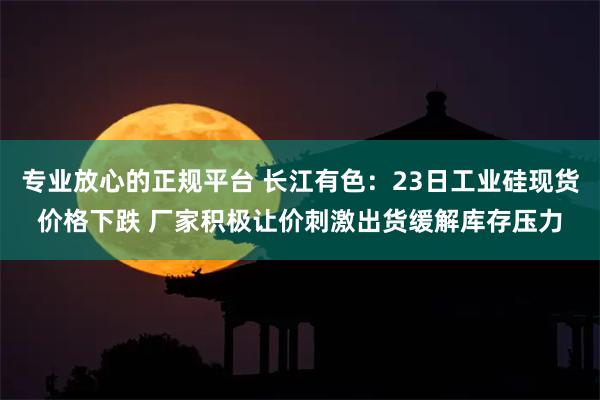 专业放心的正规平台 长江有色：23日工业硅现货价格下跌 厂家积极让价刺激出货缓解库存压力