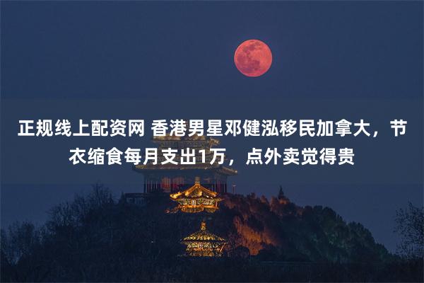 正规线上配资网 香港男星邓健泓移民加拿大，节衣缩食每月支出1万，点外卖觉得贵