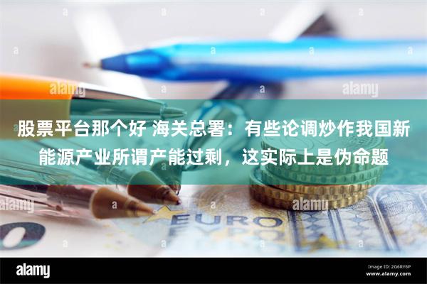 股票平台那个好 海关总署：有些论调炒作我国新能源产业所谓产能过剩，这实际上是伪命题