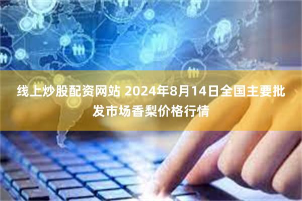 线上炒股配资网站 2024年8月14日全国主要批发市场香梨价格行情