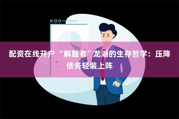 配资在线开户 “解题者”龙湖的生存哲学：压降债务轻装上阵