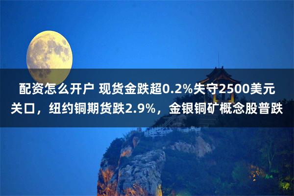 配资怎么开户 现货金跌超0.2%失守2500美元关口，纽约铜期货跌2.9%，金银铜矿概念股普跌