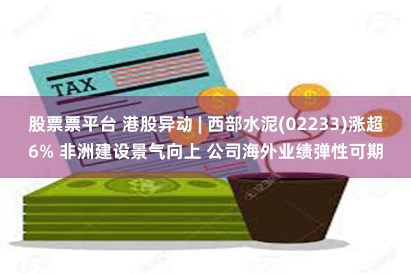 股票票平台 港股异动 | 西部水泥(02233)涨超6% 非洲建设景气向上 公司海外业绩弹性可期