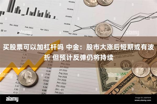 买股票可以加杠杆吗 中金：股市大涨后短期或有波折 但预计反弹仍将持续