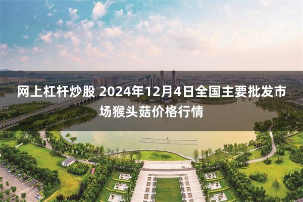 网上杠杆炒股 2024年12月4日全国主要批发市场猴头菇价格行情