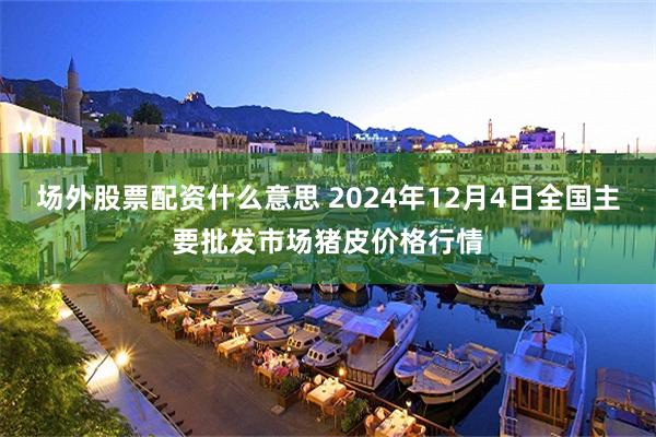 场外股票配资什么意思 2024年12月4日全国主要批发市场猪皮价格行情