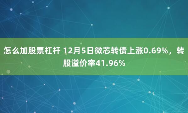 怎么加股票杠杆 12月5日微芯转债上涨0.69%，转股溢价率41.96%