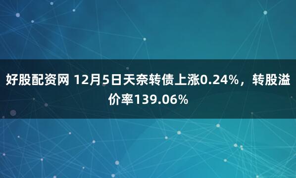 好股配资网 12月5日天奈转债上涨0.24%，转股溢价率139.06%