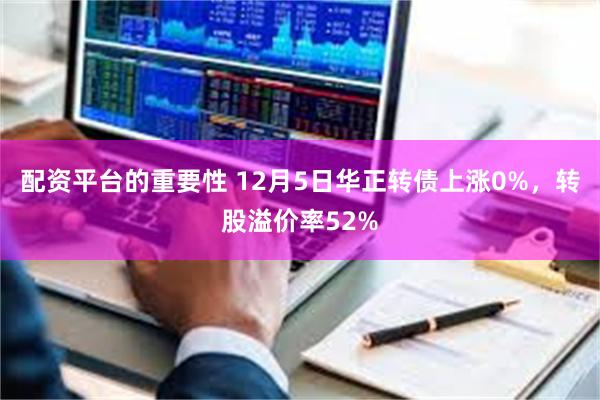 配资平台的重要性 12月5日华正转债上涨0%，转股溢价率52%