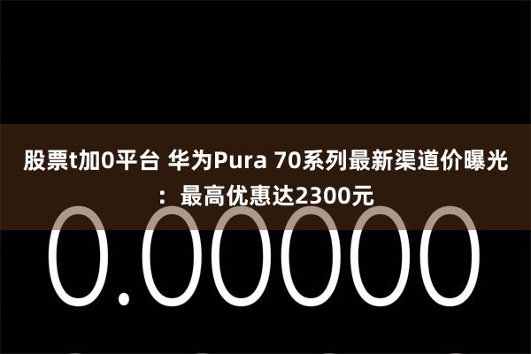 股票t加0平台 华为Pura 70系列最新渠道价曝光：最高优惠达2300元