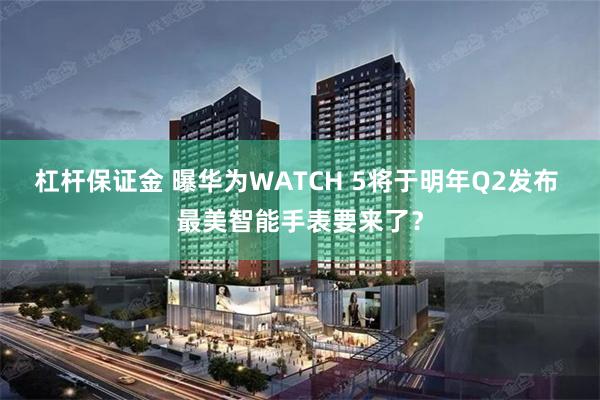 杠杆保证金 曝华为WATCH 5将于明年Q2发布 最美智能手表要来了？