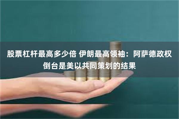 股票杠杆最高多少倍 伊朗最高领袖：阿萨德政权倒台是美以共同策划的结果