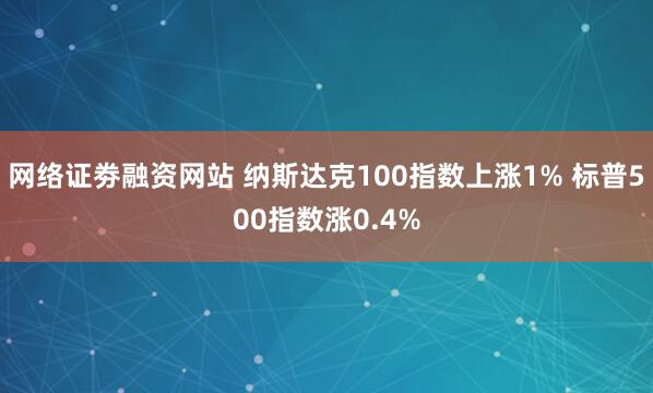 网络证劵融资网站 纳斯达克100指数上涨1% 标普500指数涨0.4%