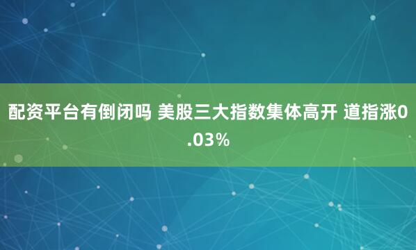 配资平台有倒闭吗 美股三大指数集体高开 道指涨0.03%