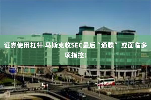 证券使用杠杆 马斯克收SEC最后“通牒” 或面临多项指控！