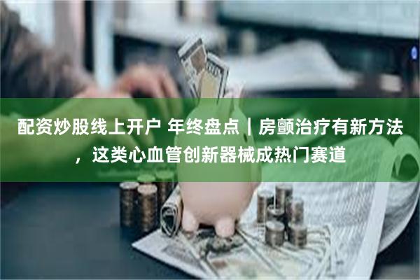 配资炒股线上开户 年终盘点｜房颤治疗有新方法，这类心血管创新器械成热门赛道