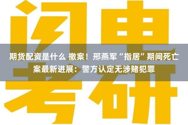 期货配资是什么 撤案！邢燕军“指居”期间死亡案最新进展：警方认定无涉赌犯罪