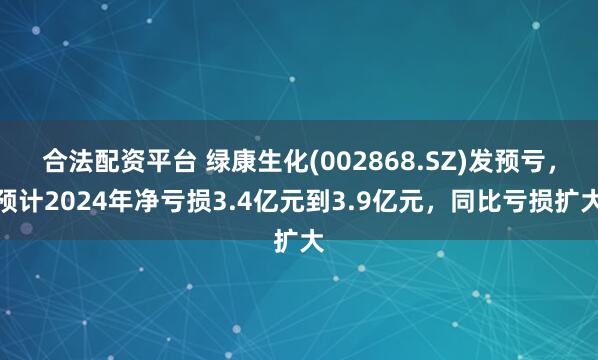 合法配资平台 绿康生化(002868.SZ)发预亏，预计2024年净亏损3.4亿元到3.9亿元，同比亏损扩大