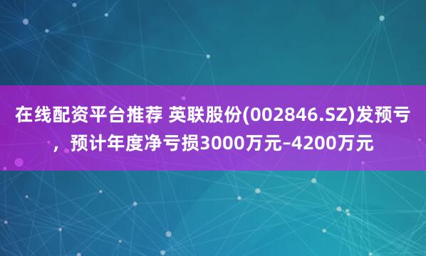 在线配资平台推荐 英联股份(002846.SZ)发预亏，预计年度净亏损3000万元–4200万元