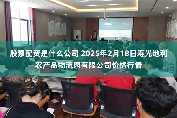 股票配资是什么公司 2025年2月18日寿光地利农产品物流园有限公司价格行情