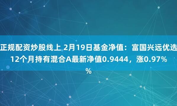 正规配资炒股线上 2月19日基金净值：富国兴远优选12个月持有混合A最新净值0.9444，涨0.97%