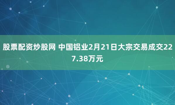 股票配资炒股网 中国铝业2月21日大宗交易成交227.38万元