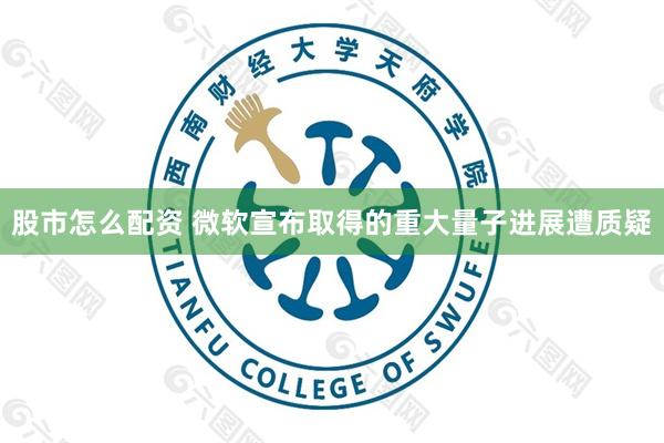 股市怎么配资 微软宣布取得的重大量子进展遭质疑