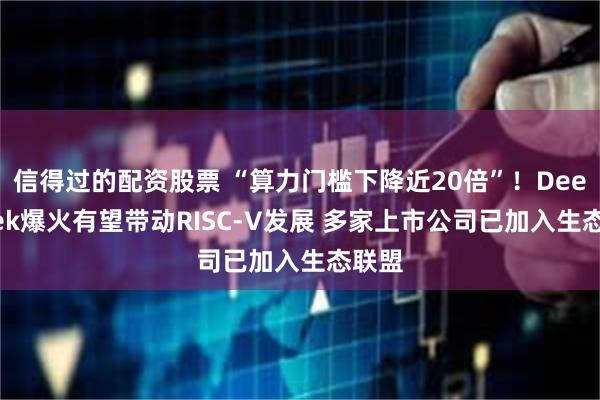 信得过的配资股票 “算力门槛下降近20倍”！DeepSeek爆火有望带动RISC-V发展 多家上市公司已加入生态联盟