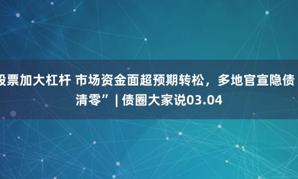 股票加大杠杆 市场资金面超预期转松，多地官宣隐债“清零” | 债圈大家说03.04