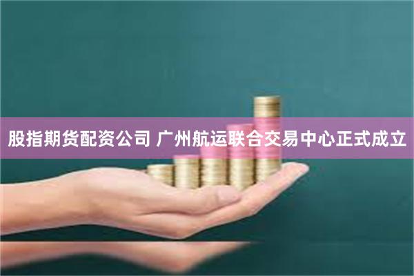 股指期货配资公司 广州航运联合交易中心正式成立