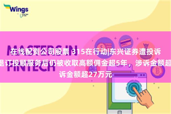 在线配资公司股票 315在行动|东兴证券遭投诉，客户退订投顾服务后仍被收取高额佣金超5年，涉诉金额超27万元